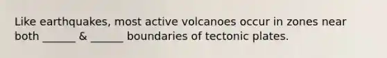 Like earthquakes, most active volcanoes occur in zones near both ______ & ______ boundaries of tectonic plates.