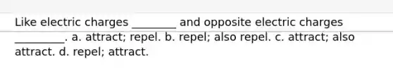 Like electric charges ________ and opposite electric charges _________. a. attract; repel. b. repel; also repel. c. attract; also attract. d. repel; attract.