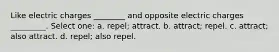 Like electric charges ________ and opposite electric charges _________. Select one: a. repel; attract. b. attract; repel. c. attract; also attract. d. repel; also repel.