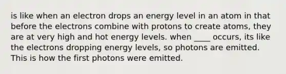 is like when an electron drops an energy level in an atom in that before the electrons combine with protons to create atoms, they are at very high and hot energy levels. when ____ occurs, its like the electrons dropping energy levels, so photons are emitted. This is how the first photons were emitted.