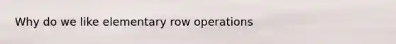 Why do we like elementary row operations