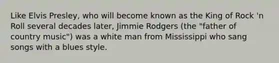 Like Elvis Presley, who will become known as the King of Rock 'n Roll several decades later, Jimmie Rodgers (the "father of country music") was a white man from Mississippi who sang songs with a blues style.