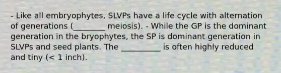 - Like all embryophytes, SLVPs have a life cycle with alternation of generations (________ meiosis). - While the GP is the dominant generation in the bryophytes, the SP is dominant generation in SLVPs and seed plants. The __________ is often highly reduced and tiny (< 1 inch).