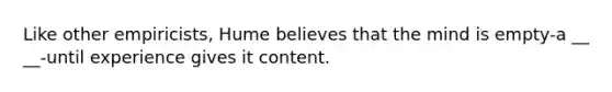 Like other empiricists, Hume believes that the mind is empty-a __ __-until experience gives it content.