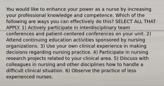 You would like to enhance your power as a nurse by increasing your professional knowledge and competence. Which of the following are ways you can effectively do this? SELECT ALL THAT APPLY. 1) Actively participate in interdisciplinary team conferences and patient-centered conferences on your unit. 2) Attend continuing education activities sponsored by nursing organizations. 3) Use your own clinical experience in making decisions regarding nursing practice. 4) Participate in nursing research projects related to your clinical area. 5) Discuss with colleagues in nursing and other disciplines how to handle a difficult clinical situation. 6) Observe the practice of less experienced nurses.