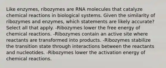 Like enzymes, ribozymes are RNA molecules that catalyze chemical reactions in biological systems. Given the similarity of ribozymes and enzymes, which statements are likely accurate? Select all that apply. -Ribozymes lower the free energy of chemical reactions. -Ribozymes contain an active site where reactants are transformed into products. -Ribozymes stabilize the transition state through interactions between the reactants and nucleotides. -Ribozymes lower the activation energy of chemical reactions.