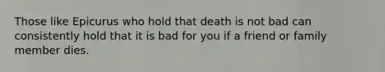 Those like Epicurus who hold that death is not bad can consistently hold that it is bad for you if a friend or family member dies.