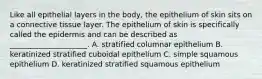 Like all epithelial layers in the body, the epithelium of skin sits on a connective tissue layer. The epithelium of skin is specifically called the epidermis and can be described as _____________________. A. stratified columnar epithelium B. keratinized stratified cuboidal epithelium C. simple squamous epithelium D. keratinized stratified squamous epithelium