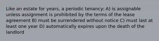 Like an estate for years, a periodic tenancy: A) is assignable unless assignment is prohibited by the terms of the lease agreement B) must be surrendered without notice C) must last at least one year D) automatically expires upon the death of the landlord