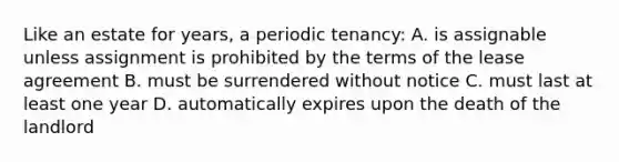 Like an estate for years, a periodic tenancy: A. is assignable unless assignment is prohibited by the terms of the lease agreement B. must be surrendered without notice C. must last at least one year D. automatically expires upon the death of the landlord