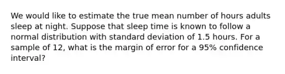 We would like to estimate the true mean number of hours adults sleep at night. Suppose that sleep time is known to follow a normal distribution with standard deviation of 1.5 hours. For a sample of 12, what is the margin of error for a 95% confidence interval?