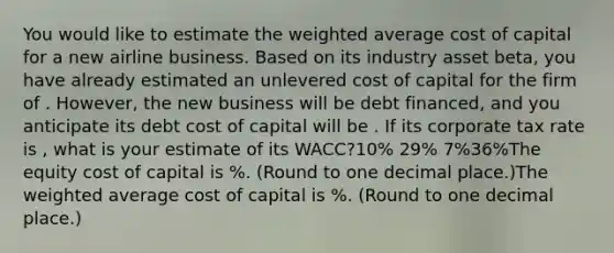 You would like to estimate the weighted average cost of capital for a new airline business. Based on its industry asset beta, you have already estimated an unlevered cost of capital for the firm of . However, the new business will be debt financed, and you anticipate its debt cost of capital will be . If its corporate tax rate is , what is your estimate of its WACC?10% 29% 7%36%The equity cost of capital is %. (Round to one decimal place.)The weighted average cost of capital is %. (Round to one decimal place.)