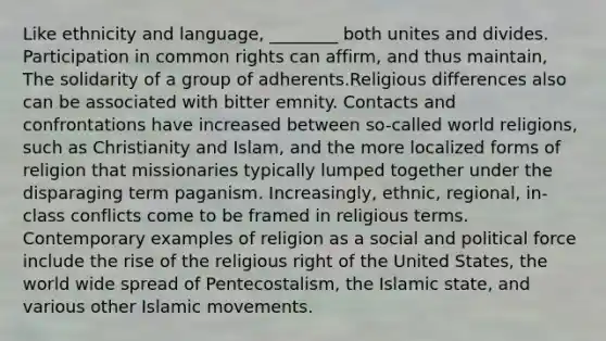 Like ethnicity and language, ________ both unites and divides. Participation in common rights can affirm, and thus maintain, The solidarity of a group of adherents.Religious differences also can be associated with bitter emnity. Contacts and confrontations have increased between so-called world religions, such as Christianity and Islam, and the more localized forms of religion that missionaries typically lumped together under the disparaging term paganism. Increasingly, ethnic, regional, in-class conflicts come to be framed in religious terms. Contemporary examples of religion as a social and political force include the rise of the religious right of the United States, the world wide spread of Pentecostalism, the Islamic state, and various other Islamic movements.