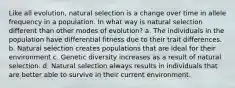 Like all evolution, natural selection is a change over time in allele frequency in a population. In what way is natural selection different than other modes of evolution? a. The individuals in the population have differential fitness due to their trait differences. b. Natural selection creates populations that are ideal for their environment c. Genetic diversity increases as a result of natural selection. d. Natural selection always results in individuals that are better able to survive in their current environment.