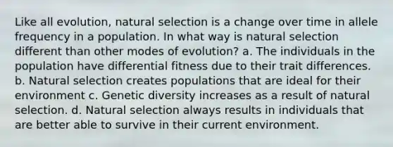 Like all evolution, natural selection is a change over time in allele frequency in a population. In what way is natural selection different than other modes of evolution? a. The individuals in the population have differential fitness due to their trait differences. b. Natural selection creates populations that are ideal for their environment c. Genetic diversity increases as a result of natural selection. d. Natural selection always results in individuals that are better able to survive in their current environment.