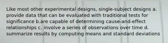 Like most other experimental designs, single-subject designs a. provide data that can be evaluated with traditional tests for significance b.are capable of determining cause-and-effect relationships c. involve a series of observations over time d. summarize results by computing means and standard deviations