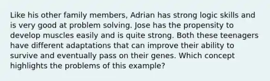 Like his other family members, Adrian has strong logic skills and is very good at <a href='https://www.questionai.com/knowledge/kZi0diIlxK-problem-solving' class='anchor-knowledge'>problem solving</a>. Jose has the propensity to develop muscles easily and is quite strong. Both these teenagers have different adaptations that can improve their ability to survive and eventually pass on their genes. Which concept highlights the problems of this example?