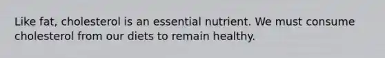 Like fat, cholesterol is an essential nutrient. We must consume cholesterol from our diets to remain healthy.