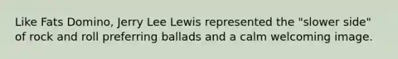 Like Fats Domino, Jerry Lee Lewis represented the "slower side" of rock and roll preferring ballads and a calm welcoming image.