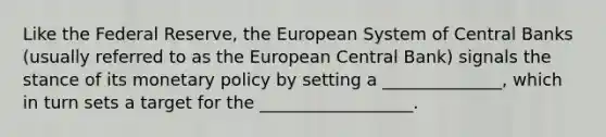 Like the Federal Reserve, the European System of Central Banks (usually referred to as the European Central Bank) signals the stance of its monetary policy by setting a ______________, which in turn sets a target for the __________________.