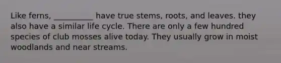Like ferns, __________ have true stems, roots, and leaves. they also have a similar life cycle. There are only a few hundred species of club mosses alive today. They usually grow in moist woodlands and near streams.