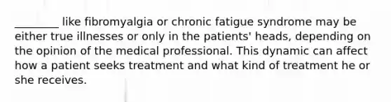 ________ like fibromyalgia or chronic fatigue syndrome may be either true illnesses or only in the patients' heads, depending on the opinion of the medical professional. This dynamic can affect how a patient seeks treatment and what kind of treatment he or she receives.