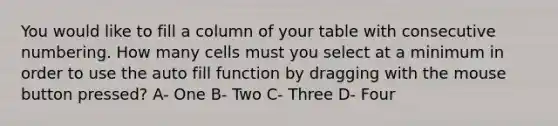 You would like to fill a column of your table with consecutive numbering. How many cells must you select at a minimum in order to use the auto fill function by dragging with the mouse button pressed? A- One B- Two C- Three D- Four