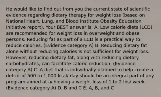 He would like to find out from you the current state of scientific evidence regarding dietary therapy for weight loss (based on National Heart, Lung, and Blood Institute Obesity Education Initiative report). Your BEST answer is: A. Low calorie diets (LCD) are recommended for weight loss in overweight and obese persons. Reducing fat as part of a LCD is a practical way to reduce calories. (Evidence category A) B. Reducing dietary fat alone without reducing calories is not sufficient for weight loss. However, reducing dietary fat, along with reducing dietary carbohydrates, can facilitate caloric reduction. (Evidence category A) C. A diet that is individually planned to help create a deficit of 500 to 1,000 kcal/ day should be an integral part of any program aimed at achieving a weight loss of 1 to 2 lbs/ week. (Evidence category A) D. B and C E. A, B, and C