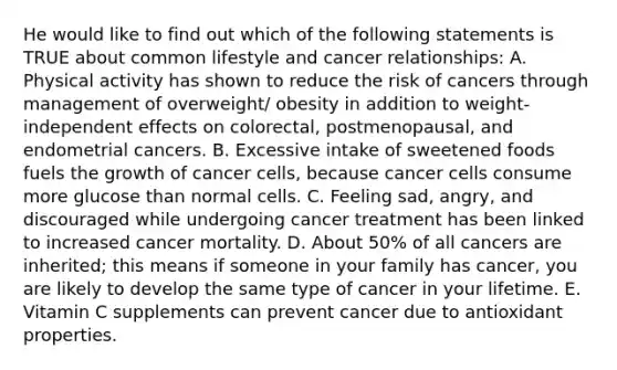 He would like to find out which of the following statements is TRUE about common lifestyle and cancer relationships: A. Physical activity has shown to reduce the risk of cancers through management of overweight/ obesity in addition to weight-independent effects on colorectal, postmenopausal, and endometrial cancers. B. Excessive intake of sweetened foods fuels the growth of cancer cells, because cancer cells consume more glucose than normal cells. C. Feeling sad, angry, and discouraged while undergoing cancer treatment has been linked to increased cancer mortality. D. About 50% of all cancers are inherited; this means if someone in your family has cancer, you are likely to develop the same type of cancer in your lifetime. E. Vitamin C supplements can prevent cancer due to antioxidant properties.