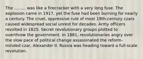 The ......... was like a firecracker with a very long fuse. The explosion came in 1917, yet the fuse had been burning for nearly a century. The cruel, oppressive rule of most 19th-century czars caused widespread social unrest for decades. Army officers revolted in 1825. Secret revolutionary groups plotted to overthrow the government. In 1881, revolutionaries angry over the slow pace of political change assassinated the reform-minded czar, Alexander II. Russia was heading toward a full-scale revolution.