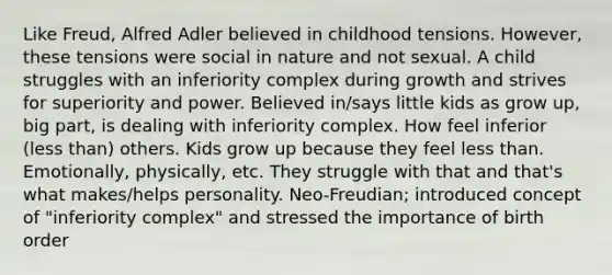 Like Freud, Alfred Adler believed in childhood tensions. However, these tensions were social in nature and not sexual. A child struggles with an inferiority complex during growth and strives for superiority and power. Believed in/says little kids as grow up, big part, is dealing with inferiority complex. How feel inferior (less than) others. Kids grow up because they feel less than. Emotionally, physically, etc. They struggle with that and that's what makes/helps personality. Neo-Freudian; introduced concept of "inferiority complex" and stressed the importance of birth order