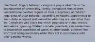 Like Freud, Rogers believed caregivers play a vital role in the development of personality. Ideally, caregivers should show unconditional positive regard, or total acceptance of children regardless of their behavior. According to Rogers, people need to feel totally accepted and valued for who they are, not what they do. Caregivers who place too much emphasis on rules, morals, and values, ignoring children's innate goodness, can cause them to experience conditions of worth. In other words, children feel worthy of being loved only when they act in accordance with their parents' wishes