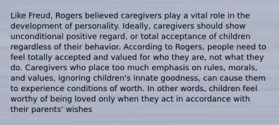 Like Freud, Rogers believed caregivers play a vital role in the development of personality. Ideally, caregivers should show unconditional positive regard, or total acceptance of children regardless of their behavior. According to Rogers, people need to feel totally accepted and valued for who they are, not what they do. Caregivers who place too much emphasis on rules, morals, and values, ignoring children's innate goodness, can cause them to experience conditions of worth. In other words, children feel worthy of being loved only when they act in accordance with their parents' wishes