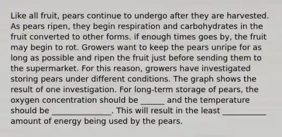 Like all fruit, pears continue to undergo after they are harvested. As pears ripen, they begin respiration and carbohydrates in the fruit converted to other forms. if enough times goes by, the fruit may begin to rot. Growers want to keep the pears unripe for as long as possible and ripen the fruit just before sending them to the supermarket. For this reason, growers have investigated storing pears under different conditions. The graph shows the result of one investigation. For long-term storage of pears, the oxygen concentration should be ______ and the temperature should be _______________. This will result in the least ___________ amount of energy being used by the pears.