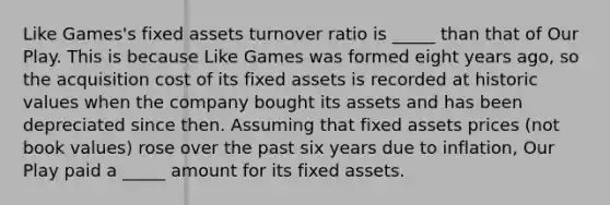 Like Games's fixed assets turnover ratio is _____ than that of Our Play. This is because Like Games was formed eight years ago, so the acquisition cost of its fixed assets is recorded at historic values when the company bought its assets and has been depreciated since then. Assuming that fixed assets prices (not book values) rose over the past six years due to inflation, Our Play paid a _____ amount for its fixed assets.