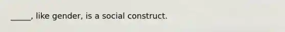 _____, like gender, is a social construct.