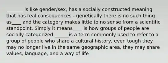 _______ Is like gender/sex, has a socially constructed meaning that has real consequences - genetically there is no such thing as____ and the category makes little to no sense from a scientific standpoint. Simply it means____ is how groups of people are socially categorized ______is a term commonly used to refer to a group of people who share a cultural history, even tough they may no longer live in the same geographic area, they may share values, language, and a way of life