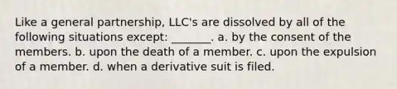 ​Like a general partnership, LLC's are dissolved by all of the following situations except: _______. a. ​by the consent of the members. b. ​upon the death of a member. c. ​upon the expulsion of a member. d. ​when a derivative suit is filed.