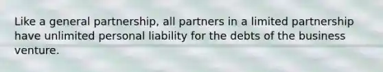 Like a general partnership, all partners in a limited partnership have unlimited personal liability for the debts of the business venture.