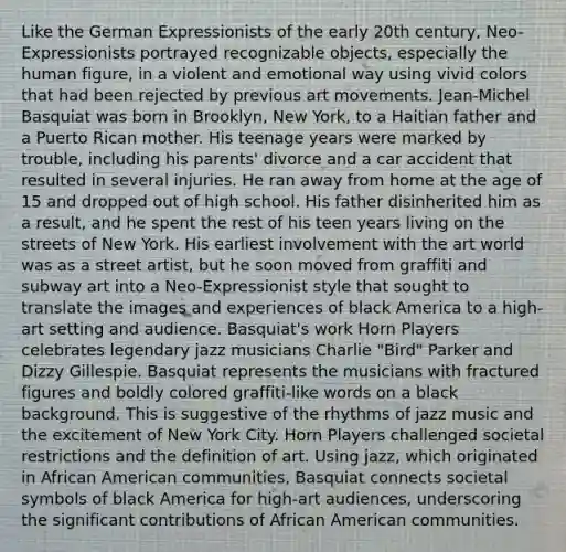 Like the German Expressionists of the early 20th century, Neo-Expressionists portrayed recognizable objects, especially the human figure, in a violent and emotional way using vivid colors that had been rejected by previous art movements. Jean-Michel Basquiat was born in Brooklyn, New York, to a Haitian father and a Puerto Rican mother. His teenage years were marked by trouble, including his parents' divorce and a car accident that resulted in several injuries. He ran away from home at the age of 15 and dropped out of high school. His father disinherited him as a result, and he spent the rest of his teen years living on the streets of New York. His earliest involvement with the art world was as a street artist, but he soon moved from graffiti and subway art into a Neo-Expressionist style that sought to translate the images and experiences of black America to a high-art setting and audience. Basquiat's work Horn Players celebrates legendary jazz musicians Charlie "Bird" Parker and Dizzy Gillespie. Basquiat represents the musicians with fractured figures and boldly colored graffiti-like words on a black background. This is suggestive of the rhythms of jazz music and the excitement of New York City. Horn Players challenged societal restrictions and the definition of art. Using jazz, which originated in African American communities, Basquiat connects societal symbols of black America for high-art audiences, underscoring the significant contributions of African American communities.