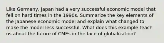 Like Germany, Japan had a very successful economic model that fell on hard times in the 1990s. Summarize the key elements of the Japanese economic model and explain what changed to make the model less successful. What does this example teach us about the future of CMEs in the face of globalization?