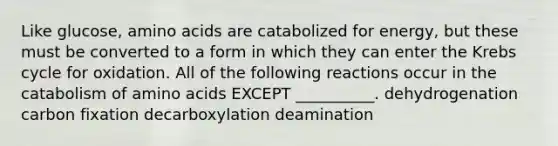 Like glucose, <a href='https://www.questionai.com/knowledge/k9gb720LCl-amino-acids' class='anchor-knowledge'>amino acids</a> are catabolized for energy, but these must be converted to a form in which they can enter the <a href='https://www.questionai.com/knowledge/kqfW58SNl2-krebs-cycle' class='anchor-knowledge'>krebs cycle</a> for oxidation. All of the following reactions occur in the catabolism of amino acids EXCEPT __________. dehydrogenation carbon fixation decarboxylation deamination