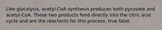 Like glycolysis, acetyl-CoA synthesis produces both pyruvate and acetyl-CoA. These two products feed directly into the citric acid cycle and are the reactants for this process. true false