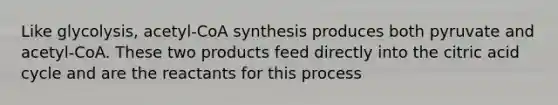 Like glycolysis, acetyl-CoA synthesis produces both pyruvate and acetyl-CoA. These two products feed directly into the citric acid cycle and are the reactants for this process