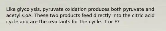 Like glycolysis, pyruvate oxidation produces both pyruvate and acetyl-CoA. These two products feed directly into the citric acid cycle and are the reactants for the cycle. T or F?