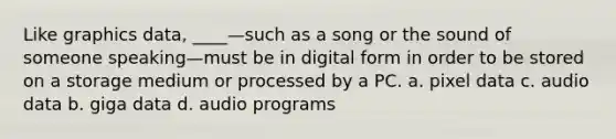 Like graphics data, ____—such as a song or the sound of someone speaking—must be in digital form in order to be stored on a storage medium or processed by a PC. a. pixel data c. audio data b. giga data d. audio programs