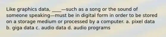 Like graphics data, ____—such as a song or the sound of someone speaking—must be in digital form in order to be stored on a storage medium or processed by a computer. a. pixel data b. giga data c. audio data d. audio programs