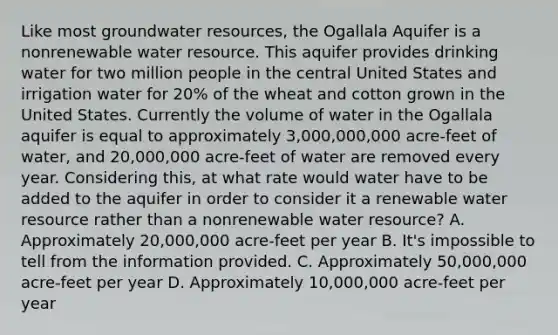 Like most groundwater resources, the Ogallala Aquifer is a nonrenewable water resource. This aquifer provides drinking water for two million people in the central United States and irrigation water for 20% of the wheat and cotton grown in the United States. Currently the volume of water in the Ogallala aquifer is equal to approximately 3,000,000,000 acre-feet of water, and 20,000,000 acre-feet of water are removed every year. Considering this, at what rate would water have to be added to the aquifer in order to consider it a renewable water resource rather than a nonrenewable water resource? A. Approximately 20,000,000 acre-feet per year B. It's impossible to tell from the information provided. C. Approximately 50,000,000 acre-feet per year D. Approximately 10,000,000 acre-feet per year