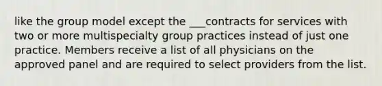 like the group model except the ___contracts for services with two or more multispecialty group practices instead of just one practice. Members receive a list of all physicians on the approved panel and are required to select providers from the list.