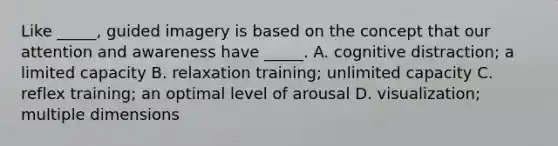 Like _____, guided imagery is based on the concept that our attention and awareness have _____. A. cognitive distraction; a limited capacity B. relaxation training; unlimited capacity C. reflex training; an optimal level of arousal D. visualization; multiple dimensions